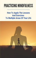 Practicing Mindfulness: How To Apply The Lessons And Exercises To Multiple Areas Of Your Life: Meditation For Beginners