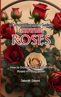 A Complete Beginner's Guide to Growing Roses: How to Grow and Care for All the Roses in Your Garden