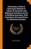 Estimating, a Guide to Systematic Methods in Taking off Quantities and Making up Estimates of Cost in Building Operations, With Quotations of Current Prices for Materials and Labor