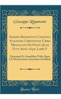 Iosephi Ripamontii Canonici Scalensis Chronistae Urbis Mediolani De Peste Quae Fuit Anno 1630, Libri V: Desumpti Ex Annalibus Urbis Quos LX Decurionum Autoritate Scribebat (Classic Reprint)