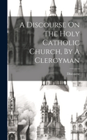 Discourse On The Holy Catholic Church, By A Clergyman