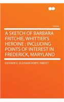 A Sketch of Barbara Fritchie, Whittier's Heroine: Including Points of Interest in Frederick, Maryland