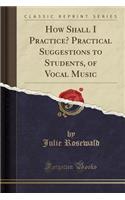 How Shall I Practice? Practical Suggestions to Students, of Vocal Music (Classic Reprint)