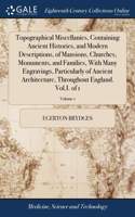 Topographical Miscellanies, Containing Ancient Histories, and Modern Descriptions, of Mansions, Churches, Monuments, and Families, With Many Engravings, Particularly of Ancient Architecture, Throughout England. Vol.I. of 1; Volume 1