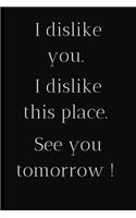 I dislike you.I dislike this place.See you tomorrow !