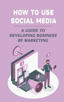 How To Use Social Media: A Guide To Developing Business By Marketing: Social Media Platforms