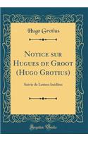 Notice Sur Hugues de Groot (Hugo Grotius): Suivie de Lettres InÃ©dites (Classic Reprint): Suivie de Lettres InÃ©dites (Classic Reprint)