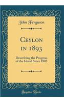 Ceylon in 1893: Describing the Progress of the Island Since 1803 (Classic Reprint): Describing the Progress of the Island Since 1803 (Classic Reprint)