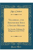 Villereau, Une Seigneurie Sous l'Ancien Rï¿½gime: Vie Sociale, Politique Et Religieuse (1163-1793) (Classic Reprint)