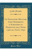 Gl'ingegneri Militari Che Operarono O Scrissero in Piemonte Dall'anno 1300 All'anno 1650 (Classic Reprint)