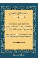 Essai Sur Les TraitÃ©s Philosophiques de CicÃ©ron Et Leur Sources Grecques: ThÃ¨se Pour Le Doctorat PrÃ©sentÃ©e a la FacultÃ© Des Lettres de Paris (Classic Reprint)