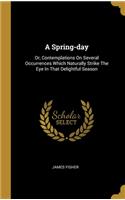 A Spring-day: Or, Contemplations On Several Occurrences Which Naturally Strike The Eye In That Delightful Season