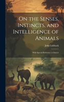 On the Senses, Instincts, and Intelligence of Animals: With Special Reference to Insects