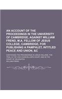 An Account of the Proceedings in the University of Cambridge, Against William Frend, M.A. Fellow of Jesus College, Cambridge, for Publishing a Pamphlet, Intitled Peace and Union, &C; Containing the Proceedings in Jesus College, the Trial in the Vic: (English)