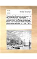 The True Tom Double: Or, an Account of Dr. Davenant's Late Conduct and Writings, Particularly with Relation to the Xith Section of His Essays on Peace at Home, and War A