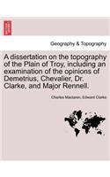 A Dissertation on the Topography of the Plain of Troy, Including an Examination of the Opinions of Demetrius, Chevalier, Dr. Clarke, and Major Rennell.