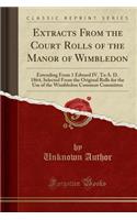 Extracts from the Court Rolls of the Manor of Wimbledon: Extending from 1 Edward IV. to A. D. 1864, Selected from the Original Rolls for the Use of the Wimbledon Common Committee (Classic Reprint)