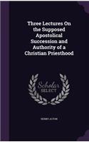 Three Lectures On the Supposed Apostolical Succession and Authority of a Christian Priesthood