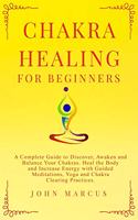 Chakra Healing for Beginners: A Complete Guide to Discover, Awaken and Balance Your Chakras. Heal the Body and Increase Energy with Guided Meditations, Yoga and Chakra Clearing P