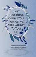 Shift Your Focus, Change Your Perspective, Add Happiness To Your Life: A guided journal for shifting your focus to appreciate the happiness and joy in your life