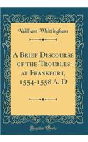 A Brief Discourse of the Troubles at Frankfort, 1554-1558 A. D (Classic Reprint)