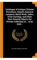 Catalogue of Antique Chinese Porcelains, Superb Japanese Lacquers, Metal Work, Jades, Ivory Carvings, and Other Rare Oriental Objects the Private Collection of ... to Be Sold ..