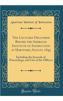 The Lectures Delivered Before the American Institute of Instruction at Hartford, August, 1845: Including the Journals of Proceedings, and List of the Officers (Classic Reprint)