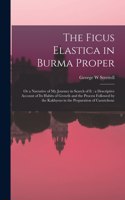 The Ficus Elastica in Burma Proper: or a Narrative of My Journey in Search of It: a Descriptive Account of Its Habits of Growth and the Process Followed by the Kakhyens in the Preparat