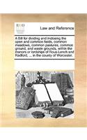 A Bill for Dividing and Inclosing the Open and Common Fields, Common Meadows, Common Pastures, Common Ground, and Waste Grounds, Within the Manors or Lordships of Rous-Lench and Radford, ... in the County of Worcester.