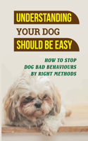 Understanding Your Dog Should Be Easy: How To Stop Dog Bad Behaviours By Right Methods: How To Understand Your Dog