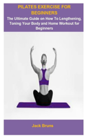 Pilates Exercise For Beginners: Pilates Exercise For Beginners: The Ultimate Guide On How To Lengthening, Toning Your Body And Home Workout For Beginners