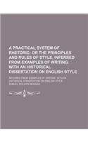 A Practical System of Rhetoric; Or the Principles and Rules of Style, Inferred from Examples of Writing. with an Historical Dissertation on English Style. Inferred from Examples of Writing. with an Historical Dissertation on English Style