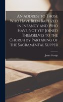 An Address to Those Who Have Been Baptized in Infancy and Who Have Not yet Joined Themselves to the Church by Partaking of the Sacramental Supper [microform]