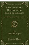 A True and Exact History of the Island of Barbados: Illustrated with a Mapp of the Island, as Also the Principall Trees and Plants There, Set Forth in Their Due Proportions and Shapes, Drawne Out by Their Severall and Respective Scales (Classic Rep