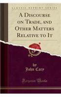 A Discourse on Trade, and Other Matters Relative to It (Classic Reprint)