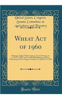 Wheat Act of 1960: Hearings, Eighty-Sixth Congress, Second Session, on S. 2759, S. 3159, and S. 3336, Bills Relating to Wheat Marketing and Price Support, February 3, April 20-21, 1960 (Classic Reprint)