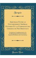 Arbitrage Entre le Gouvernement Impérial Ottoman Et la Compagnie des Chemins de Fer Orientaux: Conclusions Complémentaires à la 1re Réclamation du Gouvernement Impérial; Résiliation des Conventions (Classic Reprint)