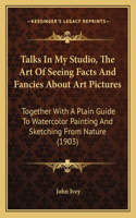 Talks In My Studio, The Art Of Seeing Facts And Fancies About Art Pictures: Together With A Plain Guide To Watercolor Painting And Sketching From Nature (1903)(English)