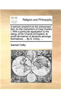 A Sermon Preach'd on the Anniversary Fast, for the Martyrdom of King Charles I. with a Particular Application to the Clergy of the Church of England, to Avoid All Manner of Divisions Amongst Themselves, ... by S. Colby, ...