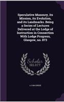 Speculative Masonry, its Mission, its Evolution, and its Landmarks. Being a Series of Lectures Delivered at the Lodge of Instruction in Connection With Lodge Progress, Glasgow, no. 873