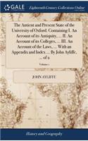 The Antient and Present State of the University of Oxford. Containing I. an Account of Its Antiquity, ... II. an Account of Its Colleges, ... III. an Account of the Laws, ... with an Appendix and Index ... by John Ayliffe, ... of 2; Volume 1