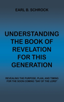 Understanding the Book of Revelation for This Generation: Revealing the Purpose, Plan, and Timing for the Soon Coming "Day of the Lord"