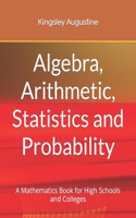Algebra, Arithmetic, Statistics and Probability: A mathematics Book for High Schools and Colleges