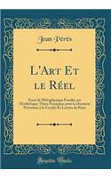 L'Art Et le Réel: Essai de Métaphysique Fondée sur l'Esthétique; Thèse Française pour le Doctorat Présentée à la Faculté Es Lettres de Paris (Classic Reprint)
