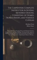 Carpenters Complete Instructor in Several Hundred Designs, Consisting of Domes, Trussed Roofs, and Various Cupolas: With the Methods of Securing Them on the Roofs for Churches, Chapels, Houses, and Other Buildings: Shewing the Most Approved...