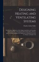 Designing Heating and Ventilating Systems; the Practical Application of the Engineering Rules and Formulas in Every day use, in Laying out Steam, hot Water, Furnace and Ventilating Equipment for Buildings of all Kinds, Presented in a Simple and Eas
