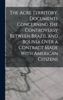 The Acre Territory. Documents Concerning the Controversy Between Brazil and Bolivia Over a Contract Made With American Citizens