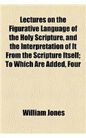 Lectures on the Figurative Language of the Holy Scripture, and the Interpretation of It from the Scripture Itself; To Which Are Added, Four