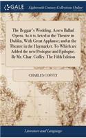 The Beggar's Wedding. a New Ballad Opera. as It Is Acted at the Theatre in Dublin, with Great Applause; And at the Theatre in the Haymarket. to Which Are Added the New Prologue and Epilogue. by Mr. Char. Coffey. the Fifth Edition