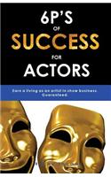 6p's of Success for Actors: Earn a Living as an Artist in Show Business. Guaranteed.